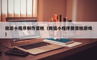 涿州旅游小程序制作蛋糕（微信小程序做蛋糕游戏）